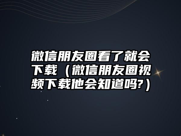 微信朋友圈看了就會(huì)下載（微信朋友圈視頻下載他會(huì)知道嗎?）