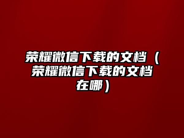 榮耀微信下載的文檔（榮耀微信下載的文檔在哪）