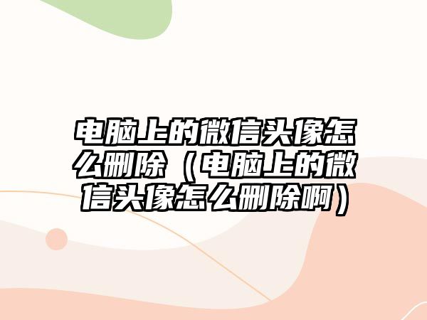 電腦上的微信頭像怎么刪除（電腦上的微信頭像怎么刪除啊）