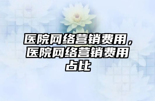 醫(yī)院網(wǎng)絡營銷費用，醫(yī)院網(wǎng)絡營銷費用占比