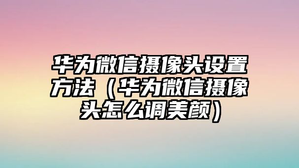 華為微信攝像頭設置方法（華為微信攝像頭怎么調(diào)美顏）