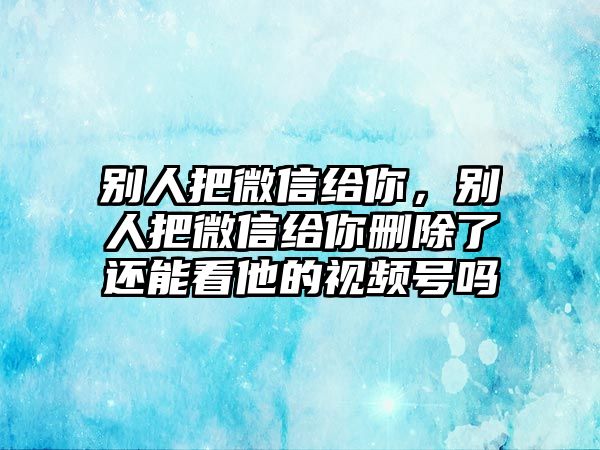 別人把微信給你，別人把微信給你刪除了還能看他的視頻號(hào)嗎