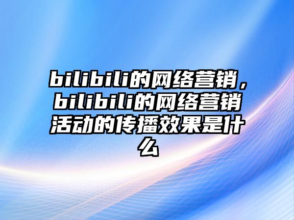 bilibili的網絡營銷，bilibili的網絡營銷活動的傳播效果是什么