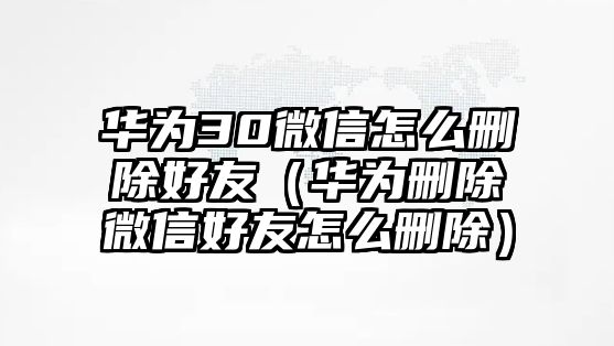 華為30微信怎么刪除好友（華為刪除微信好友怎么刪除）