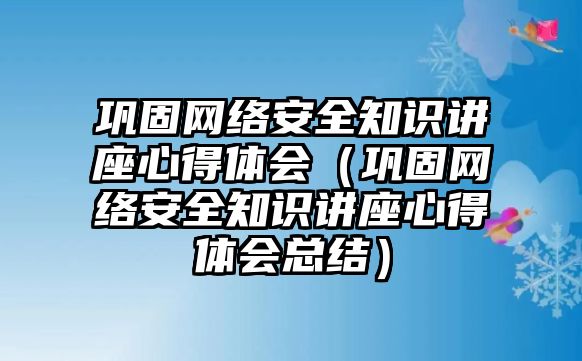 鞏固網(wǎng)絡(luò)安全知識講座心得體會（鞏固網(wǎng)絡(luò)安全知識講座心得體會總結(jié)）