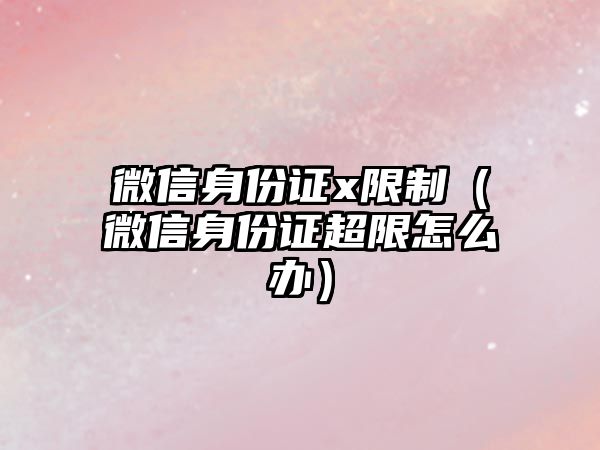 微信身份證x限制（微信身份證超限怎么辦）