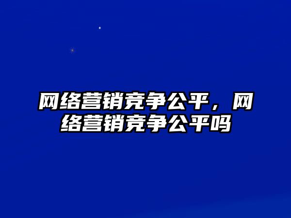 網(wǎng)絡(luò)營銷競爭公平，網(wǎng)絡(luò)營銷競爭公平嗎