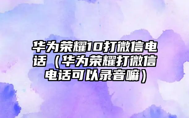 華為榮耀10打微信電話（華為榮耀打微信電話可以錄音嘛）