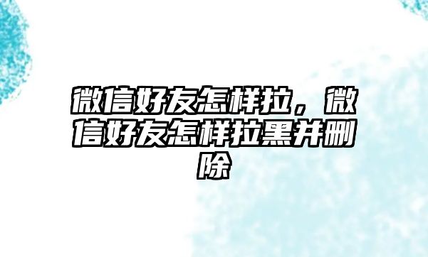 微信好友怎樣拉，微信好友怎樣拉黑并刪除