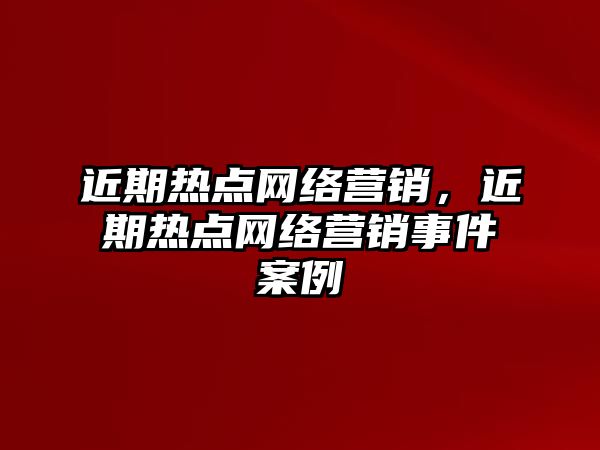 近期熱點網絡營銷，近期熱點網絡營銷事件案例