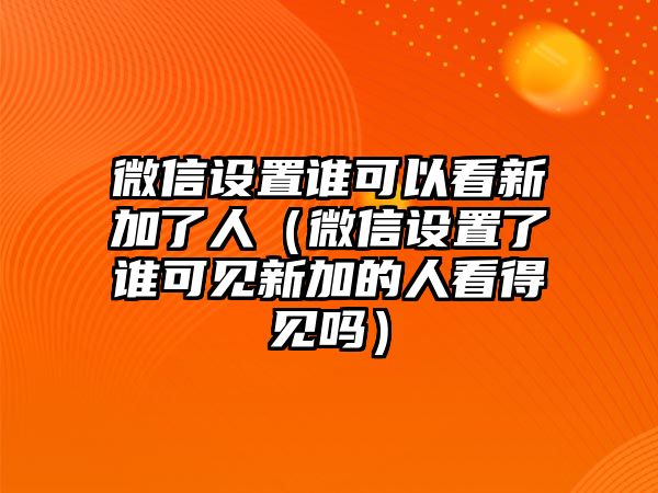 微信設(shè)置誰可以看新加了人（微信設(shè)置了誰可見新加的人看得見嗎）