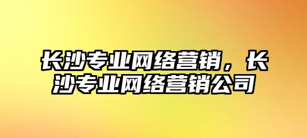 長沙專業(yè)網(wǎng)絡(luò)營銷，長沙專業(yè)網(wǎng)絡(luò)營銷公司