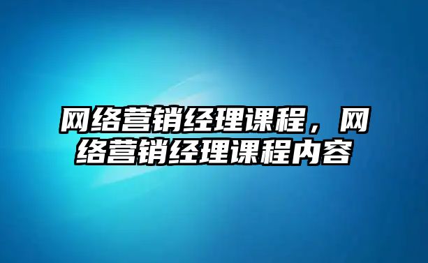 網(wǎng)絡(luò)營銷經(jīng)理課程，網(wǎng)絡(luò)營銷經(jīng)理課程內(nèi)容