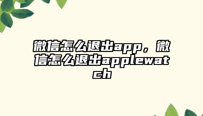 微信怎么退出app，微信怎么退出applewatch