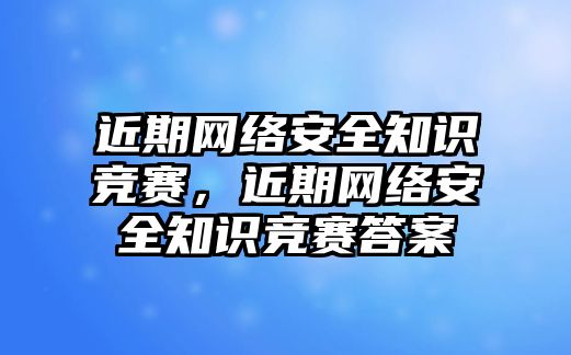 近期網(wǎng)絡(luò)安全知識競賽，近期網(wǎng)絡(luò)安全知識競賽答案