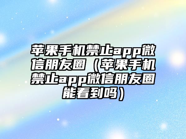 蘋果手機(jī)禁止app微信朋友圈（蘋果手機(jī)禁止app微信朋友圈能看到嗎）