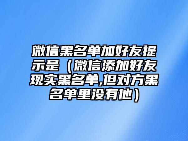 微信黑名單加好友提示是（微信添加好友現(xiàn)實黑名單,但對方黑名單里沒有他）