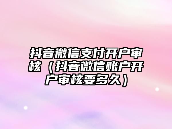 抖音微信支付開戶審核（抖音微信賬戶開戶審核要多久）