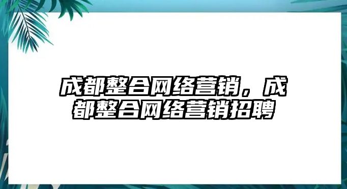 成都整合網(wǎng)絡(luò)營銷，成都整合網(wǎng)絡(luò)營銷招聘