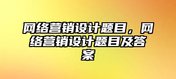 網(wǎng)絡(luò)營銷設(shè)計(jì)題目，網(wǎng)絡(luò)營銷設(shè)計(jì)題目及答案