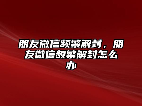 朋友微信頻繁解封，朋友微信頻繁解封怎么辦