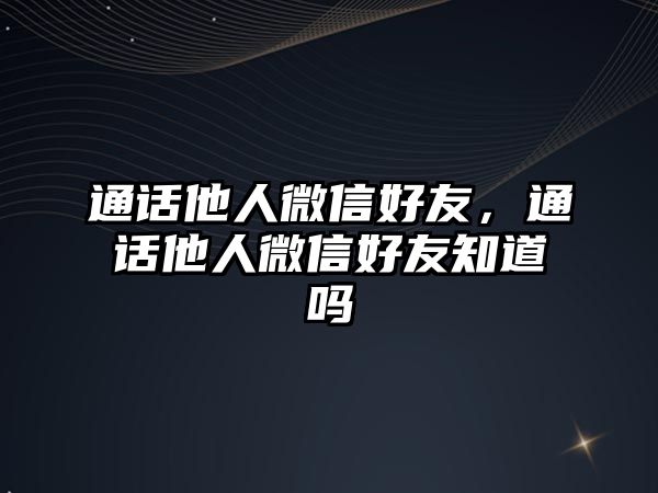 通話他人微信好友，通話他人微信好友知道嗎