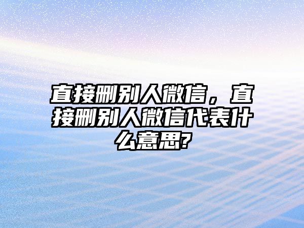 直接刪別人微信，直接刪別人微信代表什么意思?