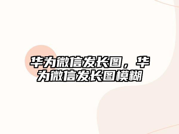 華為微信發(fā)長(zhǎng)圖，華為微信發(fā)長(zhǎng)圖模糊