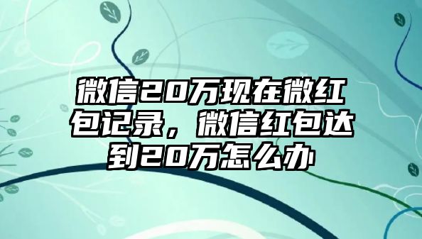 微信20萬現(xiàn)在微紅包記錄，微信紅包達(dá)到20萬怎么辦