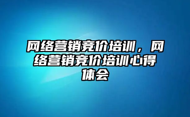 網(wǎng)絡(luò)營(yíng)銷競(jìng)價(jià)培訓(xùn)，網(wǎng)絡(luò)營(yíng)銷競(jìng)價(jià)培訓(xùn)心得體會(huì)