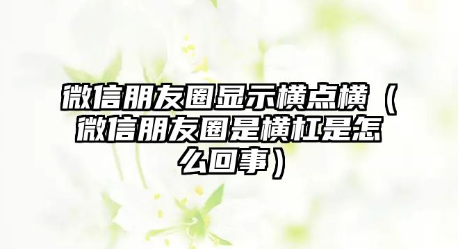 微信朋友圈顯示橫點橫（微信朋友圈是橫杠是怎么回事）