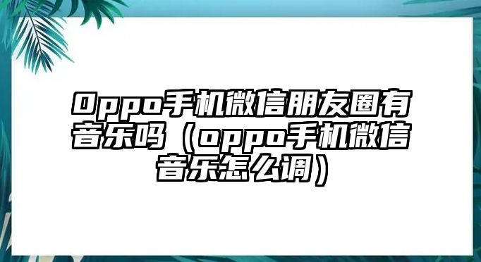 0ppo手機(jī)微信朋友圈有音樂嗎（oppo手機(jī)微信音樂怎么調(diào)）