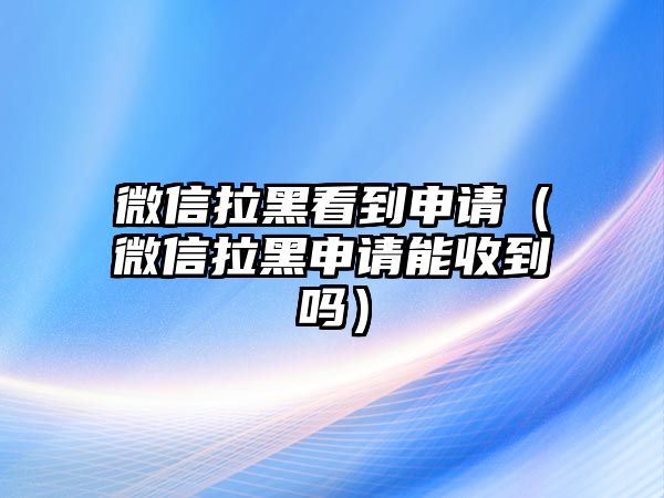 微信拉黑看到申請(qǐng)（微信拉黑申請(qǐng)能收到嗎）