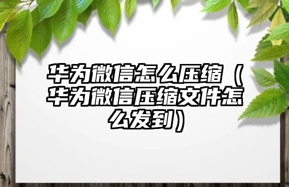 華為微信怎么壓縮（華為微信壓縮文件怎么發(fā)到）