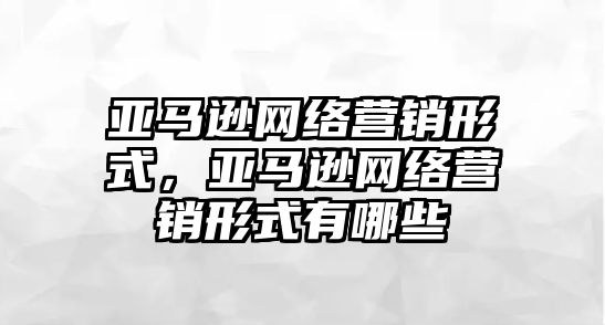 亞馬遜網絡營銷形式，亞馬遜網絡營銷形式有哪些