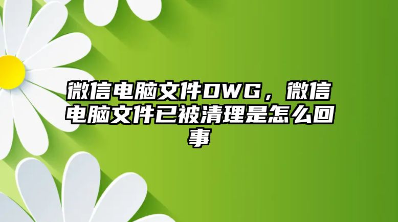 微信電腦文件DWG，微信電腦文件已被清理是怎么回事