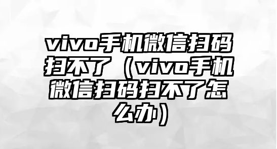 vivo手機微信掃碼掃不了（vivo手機微信掃碼掃不了怎么辦）