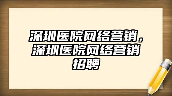 深圳醫(yī)院網(wǎng)絡(luò)營(yíng)銷，深圳醫(yī)院網(wǎng)絡(luò)營(yíng)銷招聘