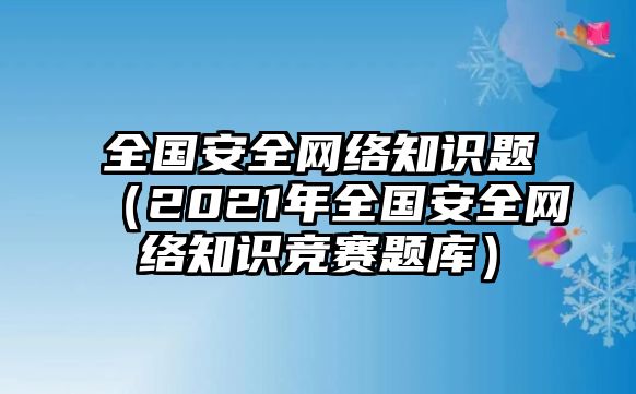 全國安全網(wǎng)絡(luò)知識題（2021年全國安全網(wǎng)絡(luò)知識競賽題庫）