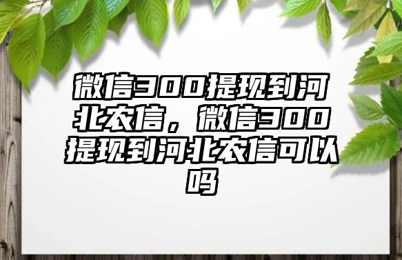 微信300提現(xiàn)到河北農(nóng)信，微信300提現(xiàn)到河北農(nóng)信可以嗎