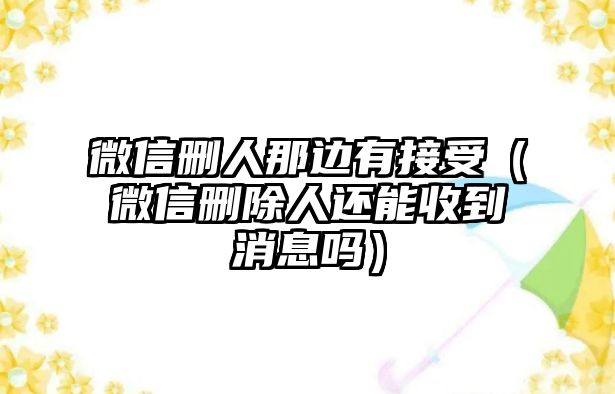 微信刪人那邊有接受（微信刪除人還能收到消息嗎）