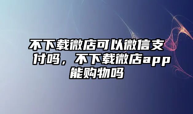 不下載微店可以微信支付嗎，不下載微店app能購物嗎