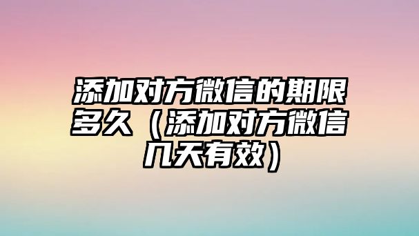 添加對方微信的期限多久（添加對方微信幾天有效）