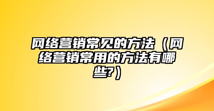 網(wǎng)絡(luò)營銷常見的方法（網(wǎng)絡(luò)營銷常用的方法有哪些?）