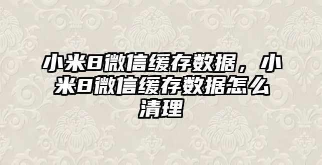 小米8微信緩存數(shù)據(jù)，小米8微信緩存數(shù)據(jù)怎么清理