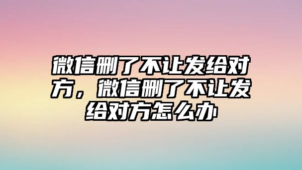 微信刪了不讓發(fā)給對(duì)方，微信刪了不讓發(fā)給對(duì)方怎么辦