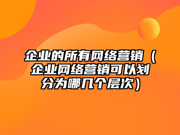 企業(yè)的所有網絡營銷（企業(yè)網絡營銷可以劃分為哪幾個層次）