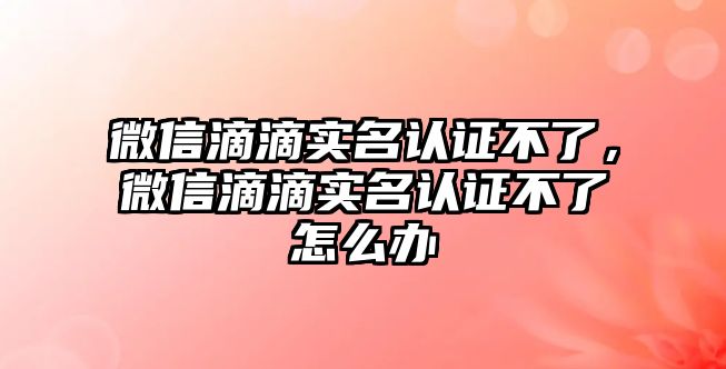 微信滴滴實名認(rèn)證不了，微信滴滴實名認(rèn)證不了怎么辦