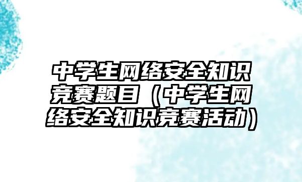 中學生網(wǎng)絡安全知識競賽題目（中學生網(wǎng)絡安全知識競賽活動）