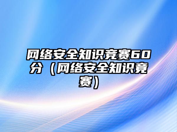 網(wǎng)絡安全知識競賽60分（網(wǎng)絡安全知識竟賽）